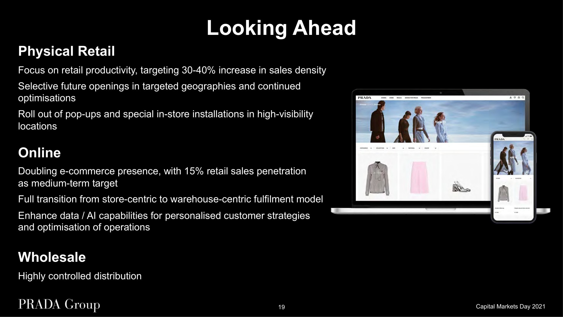 looking ahead physical retail focus on retail productivity targeting increase in sales density selective future openings in targeted geographies and continued roll out of pop ups and special in store installations in high visibility locations doubling commerce presence with retail sales penetration as medium term target full transition from store centric to warehouse centric model enhance data capabilities for customer strategies and of operations wholesale highly controlled distribution | Prada