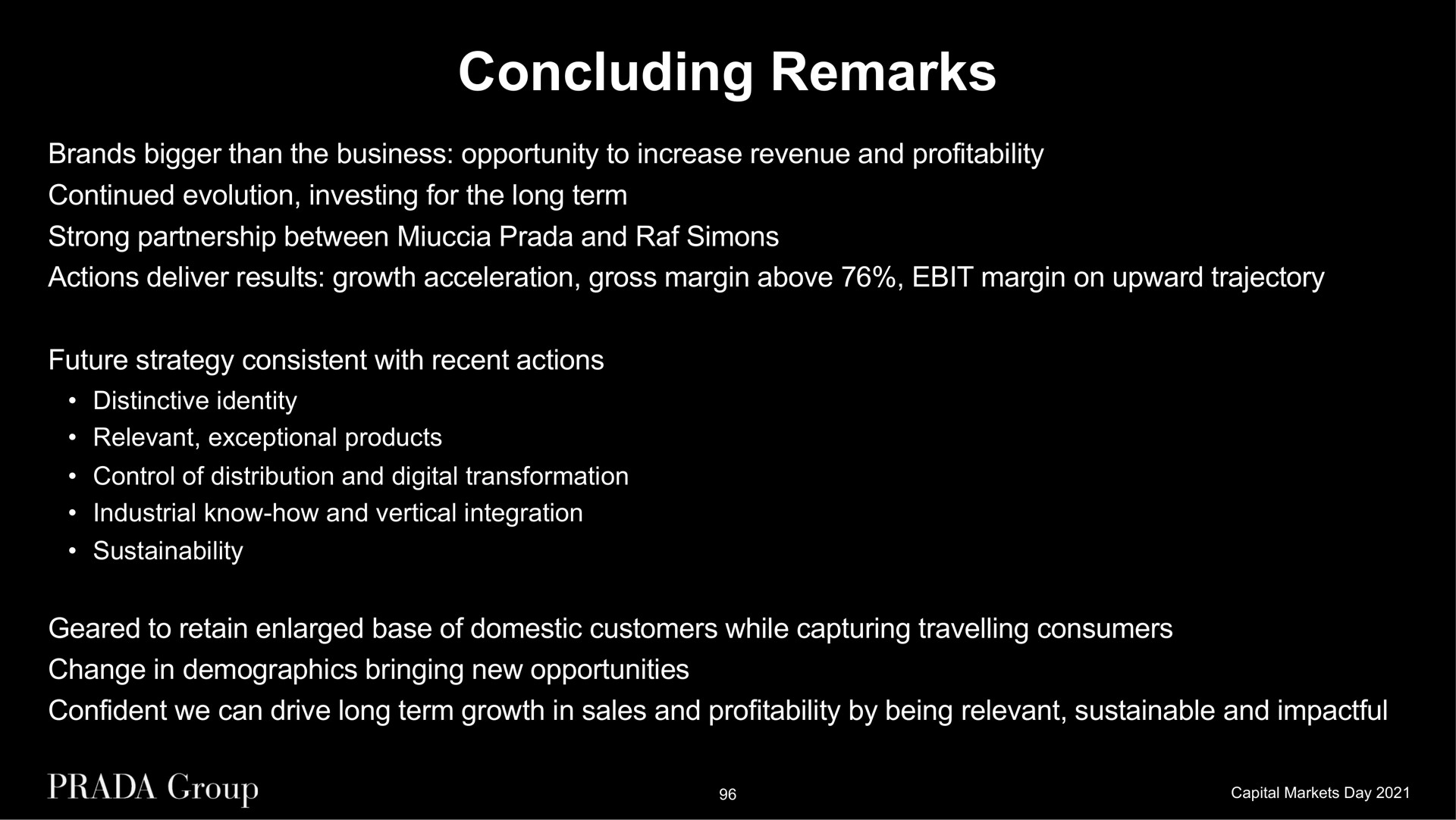 concluding remarks brands bigger than the business opportunity to increase revenue and profitability continued evolution investing for the long term strong partnership between and actions deliver results growth acceleration gross margin above margin on upward trajectory future strategy consistent with recent actions distinctive identity relevant exceptional products control of distribution and digital transformation industrial know how and vertical integration geared to retain enlarged base of domestic customers while capturing travelling consumers change in demographics bringing new opportunities confident we can drive long term growth in sales and profitability by being relevant sustainable and | Prada