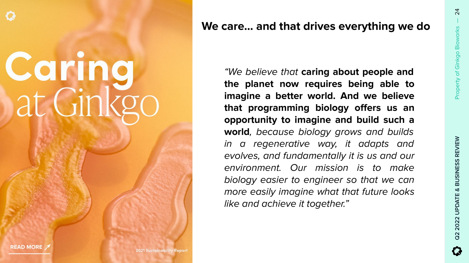 we care and that drives everything we do we believe that caring about people and the planet now requires being able to imagine a better world and we believe that programming biology ers us an opportunity to imagine and build such a world because biology grows and builds it adapts and in a regenerative way evolves and fundamentally it is us and our to make environment our mission biology easier to engineer so that we can more easily imagine what that future looks like and achieve it together is or ring ginkgo offers | Ginkgo