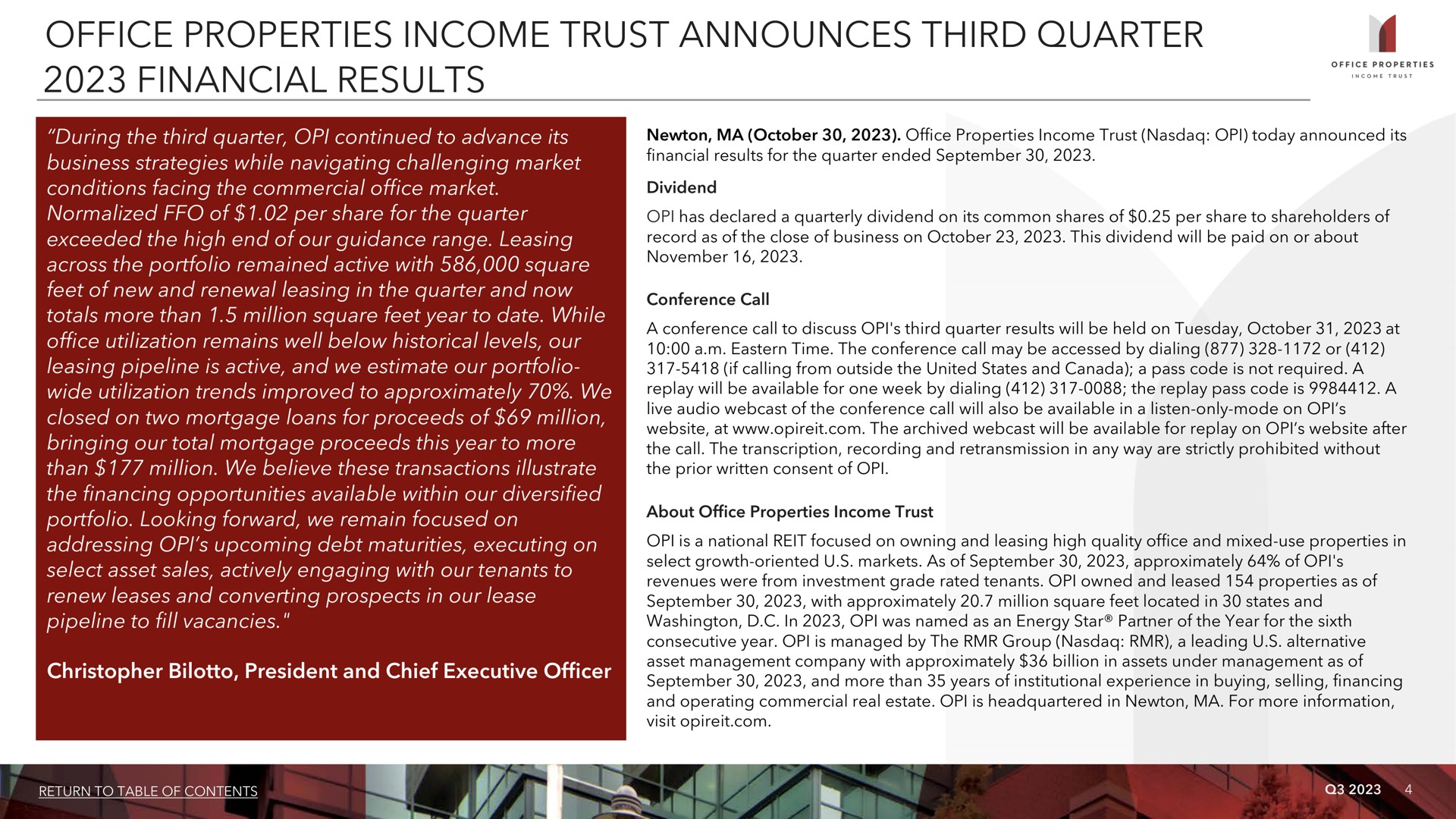 office properties income trust announces third quarter financial results i during the continued to advance its business strategies while navigating challenging market conditions facing the commercial market normalized of per share for the exceeded the high end of our guidance range leasing across the portfolio remained active with square feet of new and renewal leasing in the and now totals more than million square feet year to date while utilization remains well below historical levels our leasing pipeline is active and we estimate our portfolio wide utilization trends improved to approximately we closed on two mortgage loans for proceeds of million bringing our total mortgage proceeds this year to more than million we believe these transactions illustrate the financing opportunities available within our diversified portfolio looking forward we remain focused on addressing upcoming debt maturities executing on select asset sales actively engaging with our tenants to renew leases and converting prospects in our lease pipeline to fill vacancies president and chief executive officer | Office Properties Income Trust