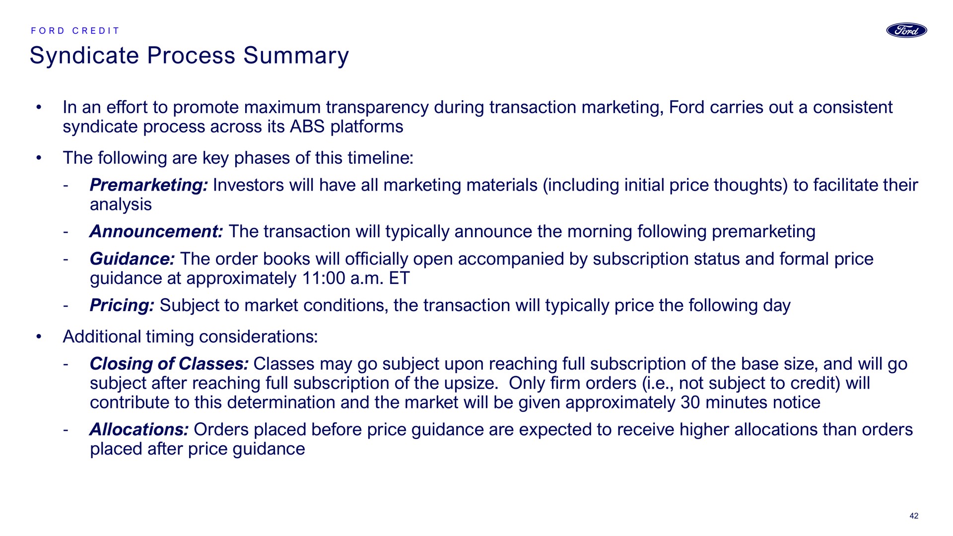 syndicate process summary in an effort to promote maximum transparency during transaction marketing ford carries out a consistent syndicate process across its platforms the following are key phases of this investors will have all marketing materials including initial price thoughts to facilitate their analysis announcement the transaction will typically announce the morning following guidance the order books will officially open accompanied by subscription status and formal price guidance at approximately a pricing subject to market conditions the transaction will typically price the following day additional timing considerations closing of classes classes may go subject upon reaching full subscription of the base size and will go subject after reaching full subscription of the only firm orders i not subject to credit will contribute to this determination and the market will be given approximately minutes notice allocations orders placed before price guidance are expected to receive higher allocations than orders placed after price guidance | Ford