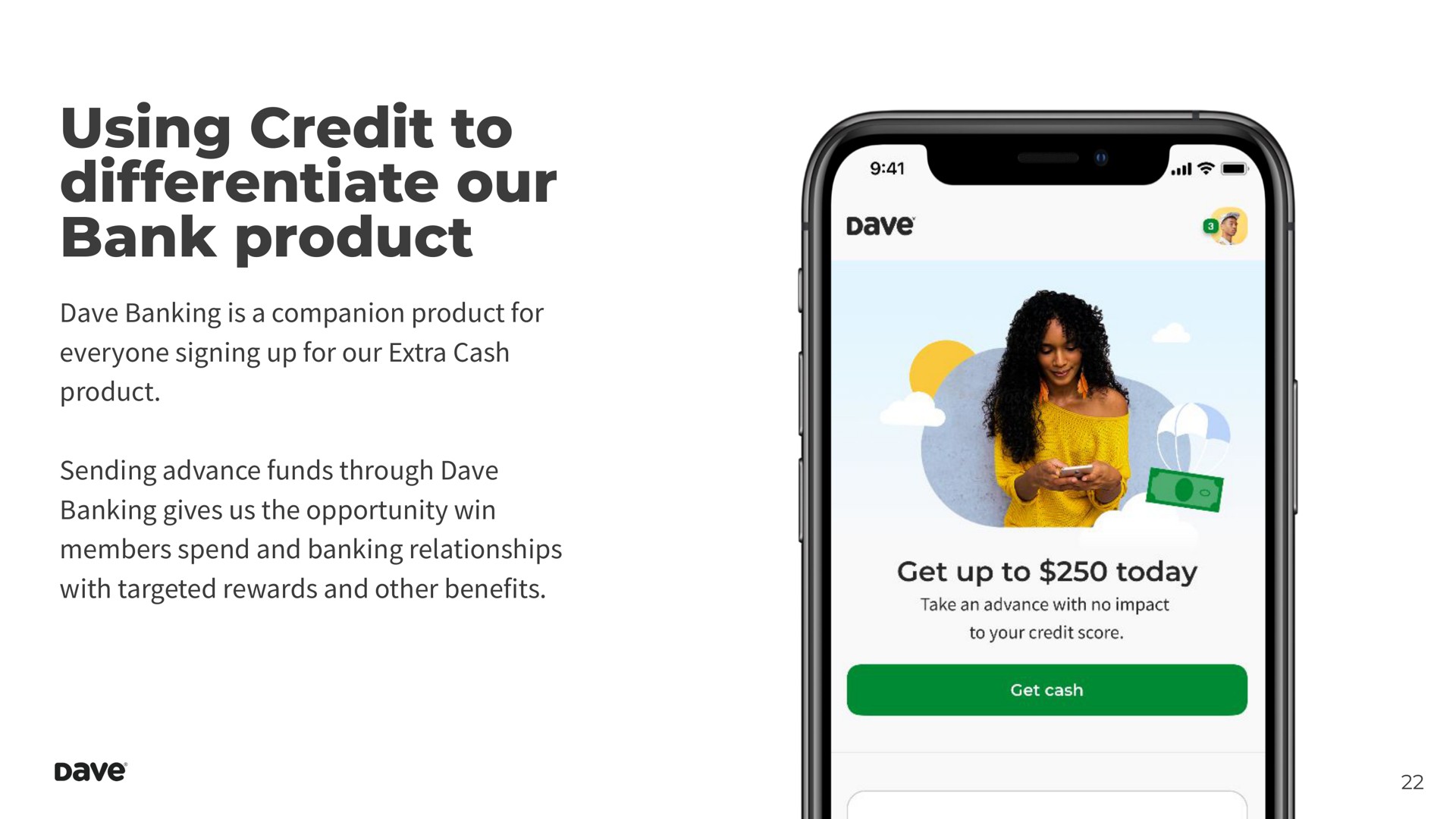 using credit to differentiate our bank product banking is a companion product for everyone signing up for our extra cash product sending advance funds through banking gives us the opportunity win members spend and banking relationships with targeted rewards and other benefits | Dave